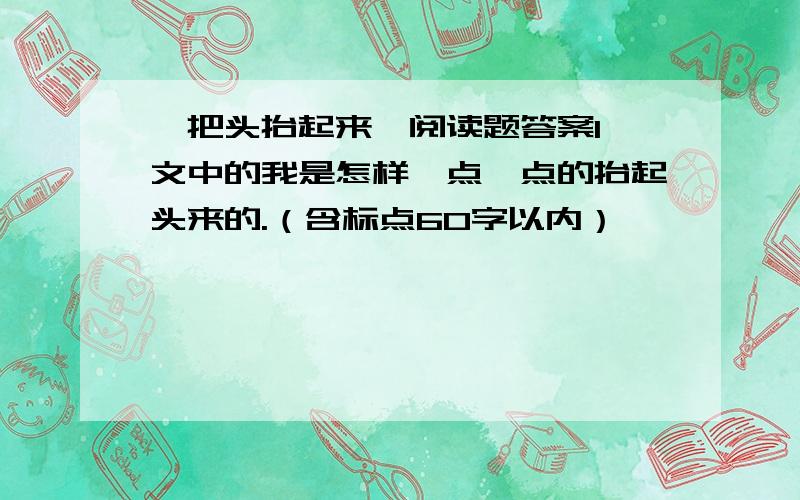 《把头抬起来》阅读题答案1 文中的我是怎样一点一点的抬起头来的.（含标点60字以内）