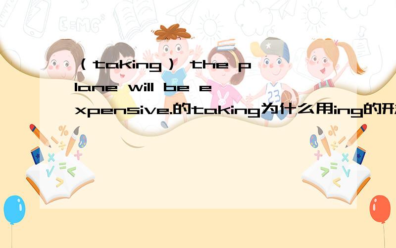 （taking） the plane will be expensive.的taking为什么用ing的形式?为什么那个taking要用ing形式?