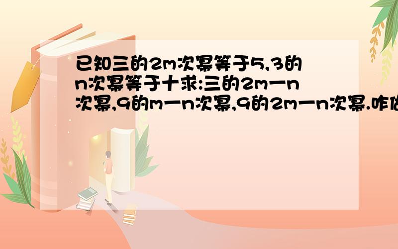 已知三的2m次幂等于5,3的n次幂等于十求:三的2m一n次幂,9的m一n次幂,9的2m一n次幂.咋做?