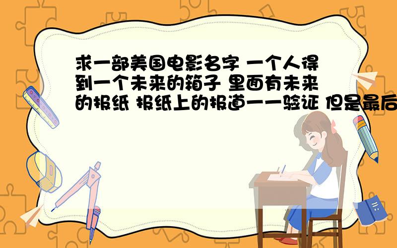 求一部美国电影名字 一个人得到一个未来的箱子 里面有未来的报纸 报纸上的报道一一验证 但是最后还是改变一个人得到一个未来的箱子 然后凭借感应知道了密码打开了箱子 里面有未来的