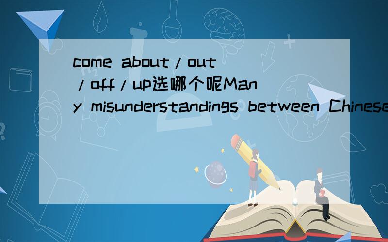 come about/out/off/up选哪个呢Many misunderstandings between Chinese and Americans have ___ through cultural conflict.A.come aboutB.come outC.come off D.come up谢咯