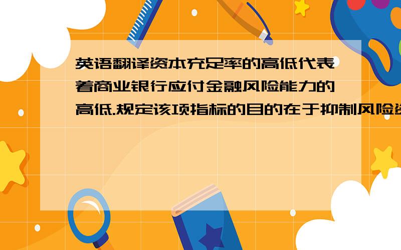 英语翻译资本充足率的高低代表着商业银行应付金融风险能力的高低.规定该项指标的目的在于抑制风险资产的过度膨胀,保护存款人和其他债权人的利益、保证银行等金融机构正常运营和发