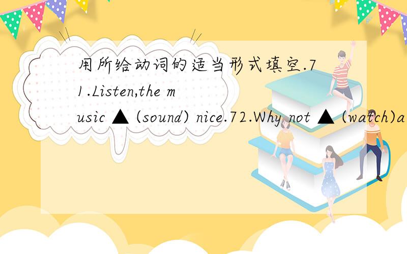 用所给动词的适当形式填空.71.Listen,the music ▲ (sound) nice.72.Why not ▲ (watch)a film with用所给动词的适当形式填空.71.Listen,the music ▲ (sound) nice.72.Why not ▲ (watch)a film with your friends tonight?73.I am so tir