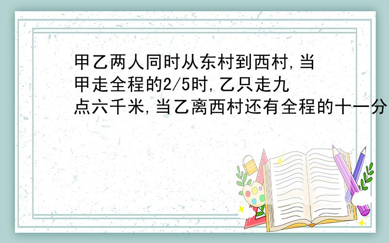 甲乙两人同时从东村到西村,当甲走全程的2/5时,乙只走九点六千米,当乙离西村还有全程的十一分之三时,甲已到达西村,求东西.两村的距离