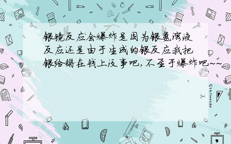 银镜反应会爆炸是因为银氨溶液反应还是由于生成的银反应我把银给镀在钱上没事吧,不至于爆炸吧~~