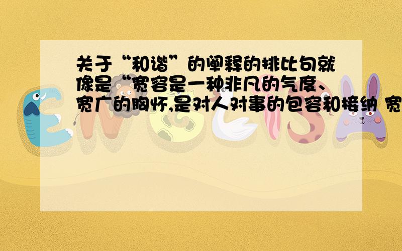 关于“和谐”的阐释的排比句就像是“宽容是一种非凡的气度、宽广的胸怀,是对人对事的包容和接纳 宽容是一种高贵的品质、崇高的境界,是精神的成熟、心灵的丰盈 宽容是一种仁爱的光芒