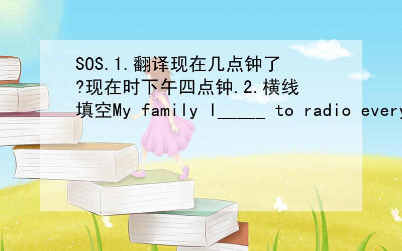 SOS.1.翻译现在几点钟了?现在时下午四点钟.2.横线填空My family l_____ to radio every day.Mother usually c____ a meal in the garden.Mrs.Greene stays at home every day and does h____.I want a p____ of writing paper.He lives ____ playin