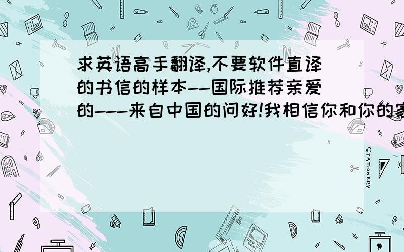 求英语高手翻译,不要软件直译的书信的样本--国际推荐亲爱的---来自中国的问好!我相信你和你的家人都很好,已经好久没有联络你们了,在这里我们要与你分享我们生活中的一个好消息.最近我