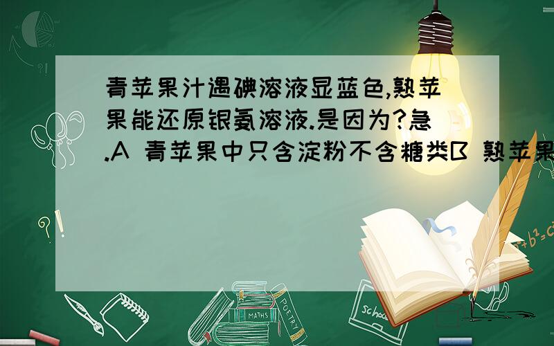 青苹果汁遇碘溶液显蓝色,熟苹果能还原银氨溶液.是因为?急.A 青苹果中只含淀粉不含糖类B 熟苹果中只含糖类不含淀粉C 苹果成熟时淀粉水解为单糖D 苹果成熟时单糖聚合成淀粉不知道是单选