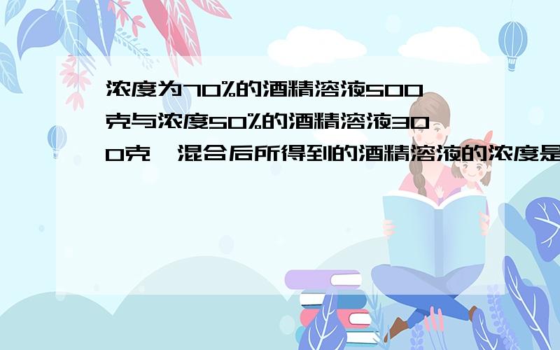 浓度为70%的酒精溶液500克与浓度50%的酒精溶液300克,混合后所得到的酒精溶液的浓度是（ ）公式