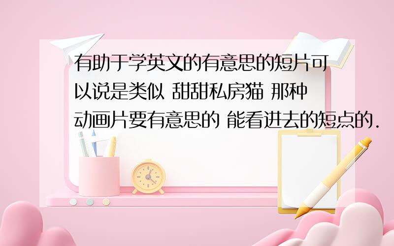 有助于学英文的有意思的短片可以说是类似 甜甜私房猫 那种动画片要有意思的 能看进去的短点的.