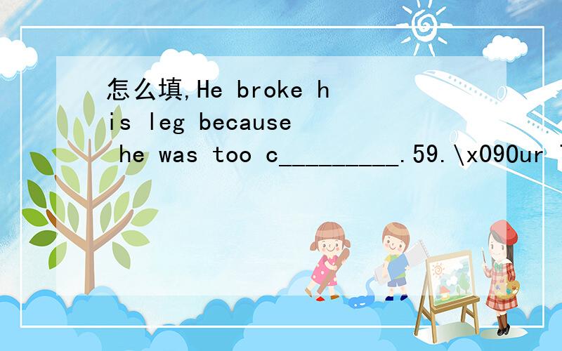 怎么填,He broke his leg because he was too c_________.59.\x09Our TV set,refrigerator and air-conditioners can not work without e____________.If there is something wrongwith your car,you can go to a m___________ for help.最后一个问题：Tom is