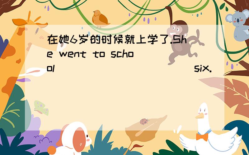 在她6岁的时候就上学了.She went to school ( ) ( ) ( ) ( )six.