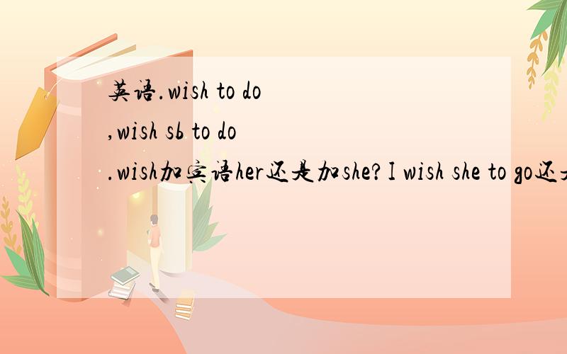 英语.wish to do ,wish sb to do.wish加宾语her还是加she?I wish she to go还是i wish her to go?