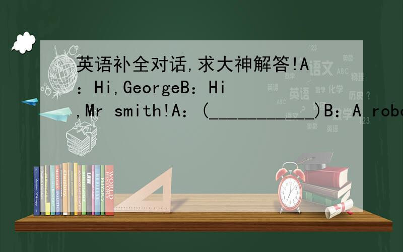 英语补全对话,求大神解答!A：Hi,GeorgeB：Hi,Mr smith!A：(___________)B：A robot?What can it do for you ?A：It can help me remember a lot of important thing.B：Really?It sounds very interesting.(______)A：My wife didB：(_______)A：Sh