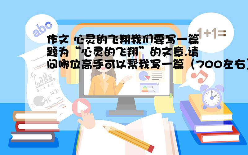 作文 心灵的飞翔我们要写一篇题为“心灵的飞翔”的文章.请问哪位高手可以帮我写一篇（700左右）或者给我素材!定当酬谢…………