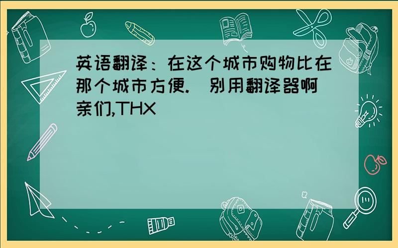 英语翻译：在这个城市购物比在那个城市方便.（别用翻译器啊亲们,THX）