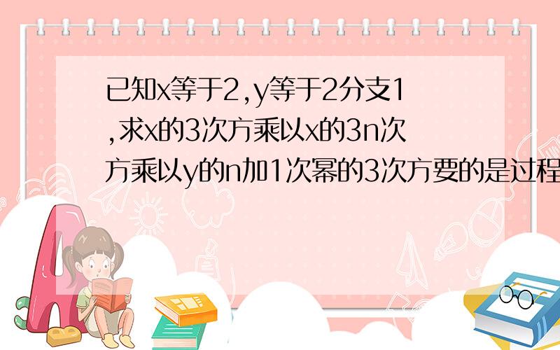 已知x等于2,y等于2分支1,求x的3次方乘以x的3n次方乘以y的n加1次幂的3次方要的是过程和讲解已知X=2，Y=2／1 求X³（立方哦） 乘以x的3n次方 乘以（y的n+1次方）的立方