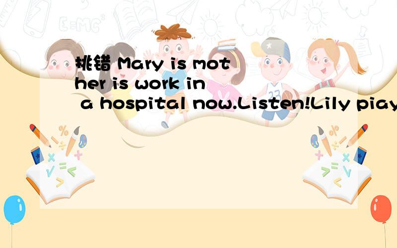 挑错 Mary is mother is work in a hospital now.Listen!Lily piaying the piano there now .各路好人帮帮忙吧 这还有呢有回答一定采上边那是两道题,从Listenx向后是一道