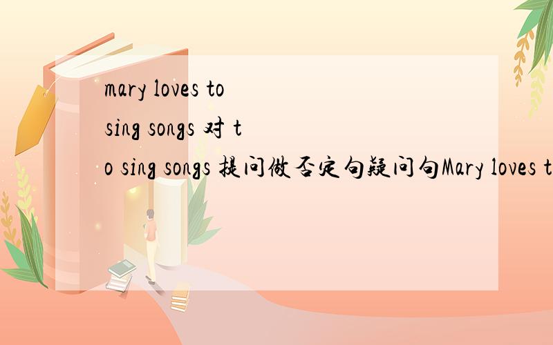 mary loves to sing songs 对 to sing songs 提问做否定句疑问句Mary loves to sing songs 对to sing songs做提问做否定句疑问句肯否回答
