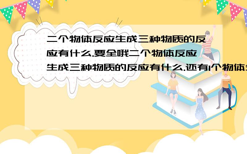 二个物体反应生成三种物质的反应有什么.要全哦二个物体反应生成三种物质的反应有什么.还有1个物体分解,点解成3种物质的反应有什么,