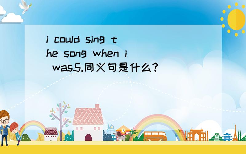 i could sing the song when i was5.同义句是什么?