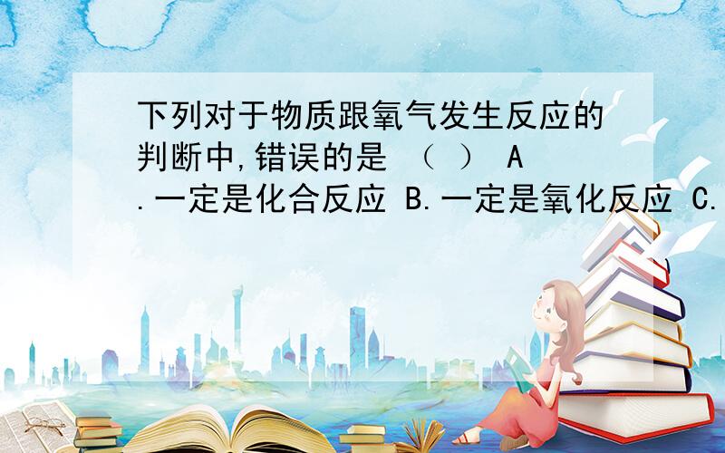 下列对于物质跟氧气发生反应的判断中,错误的是 （ ） A.一定是化合反应 B.一定是氧化反应 C.可能是化合反应,也可能是氧化反应 D.可能不是化合反应,但一定是氧化反应最好可以说明理由