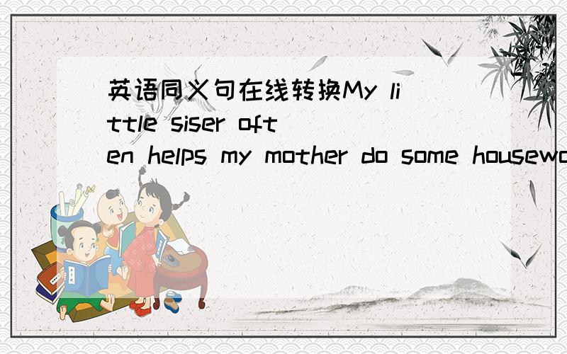 英语同义句在线转换My little siser often helps my mother do some housework.