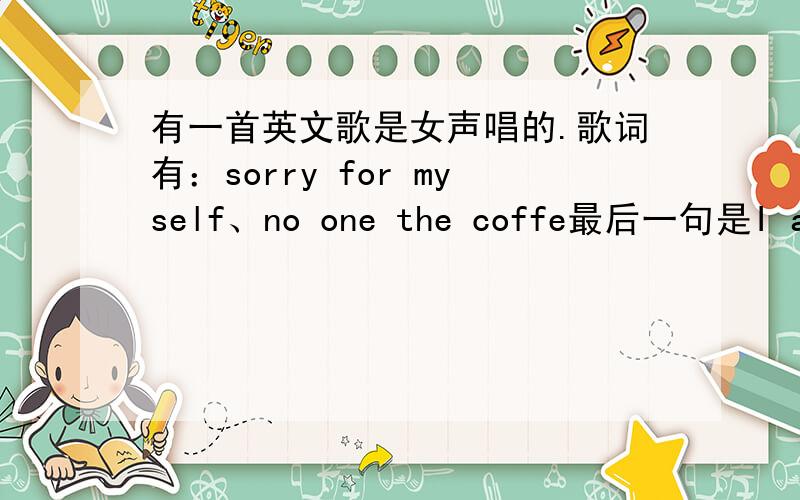 有一首英文歌是女声唱的.歌词有：sorry for myself、no one the coffe最后一句是I am get have you,轻音轻音乐