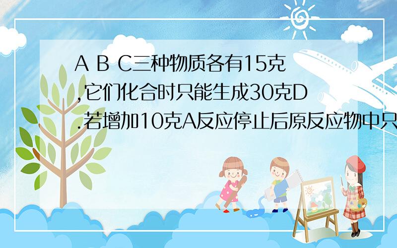A B C三种物质各有15克,它们化合时只能生成30克D.若增加10克A反应停止后原反应物中只余C,求A B C D的质请写明计算过程,谢谢了前面的是A B C D 的质量比