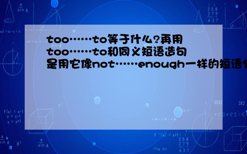 too……to等于什么?再用too……to和同义短语造句是用它像not……enough一样的短语分别造句