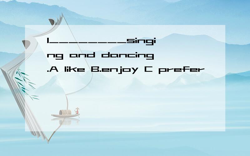 I________singing and dancing.A like B.enjoy C prefer