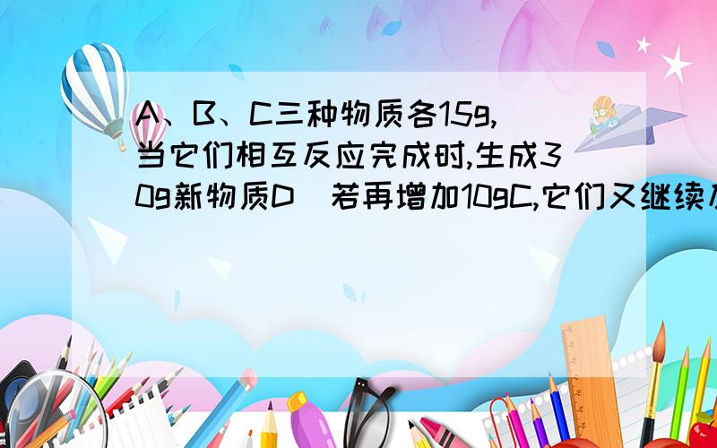 A、B、C三种物质各15g,当它们相互反应完成时,生成30g新物质D．若再增加10gC,它们又继续反应到完成时,A与C恰好消耗完毕．则参加反应的A与B的质量比是（　　）?如何做?答案为什么第一次反应