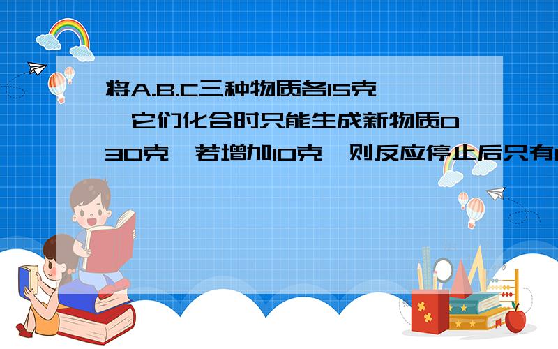 将A.B.C三种物质各15克,它们化合时只能生成新物质D30克,若增加10克,则反应停止后只有C剩余,根据上述条推断下列说法正确的是（ ）A第一次反应后，C剩余5克。B 第一次反应停止后 B剩余9克C 反