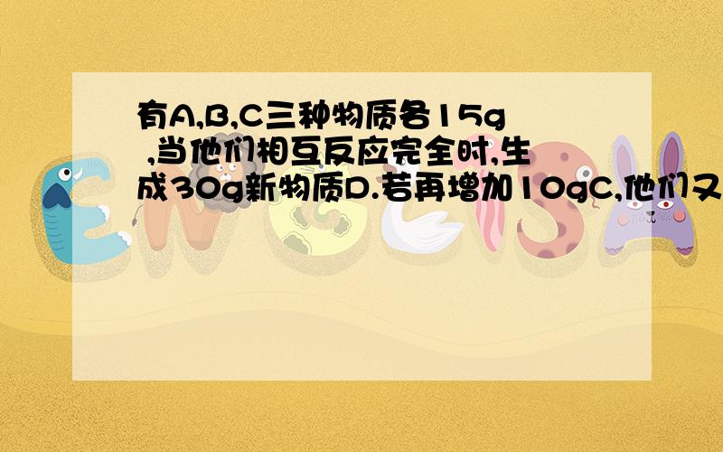 有A,B,C三种物质各15g ,当他们相互反应完全时,生成30g新物质D.若再增加10gC,他们又继续反应至完全时,A与C恰好完全反应.则参加反应的A与B的质量比为