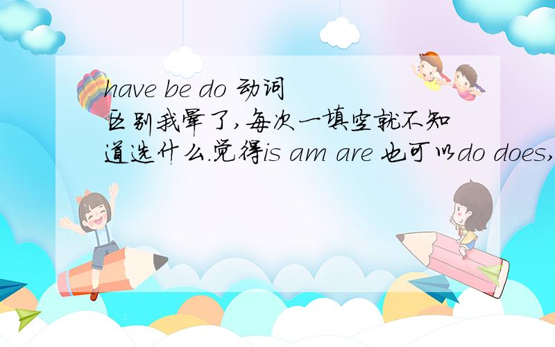 have be do 动词 区别我晕了,每次一填空就不知道选什么.觉得is am are 也可以do does,have has都可以样的.单复数还是知道,就不知道have be do这几个动词有什么不同,感觉都可以用还有啊have 是动词么?