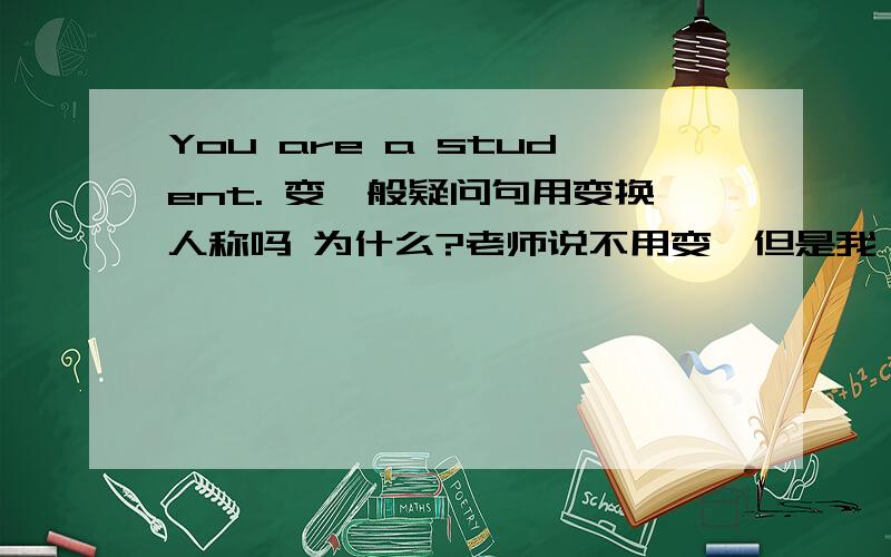 You are a student. 变一般疑问句用变换人称吗 为什么?老师说不用变,但是我一直记得要变第一人称：Am I a student?正解找到了 其实可变可不变  根据语境来选择