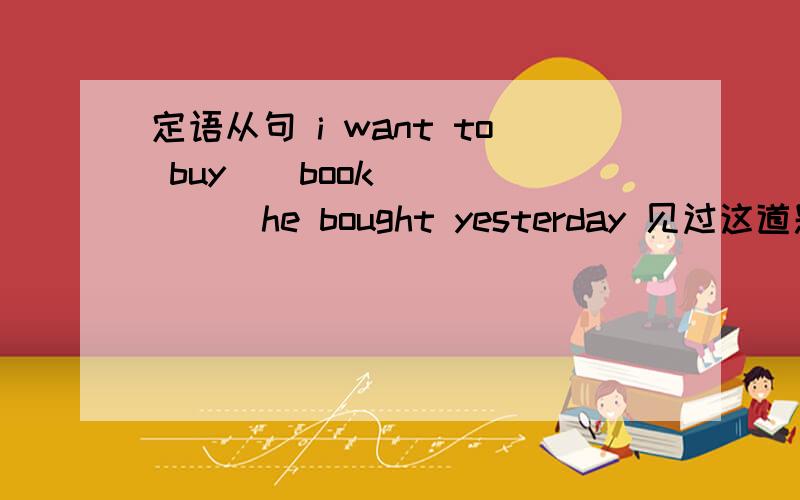 定语从句 i want to buy__book_______he bought yesterday 见过这道题的请给俺讲解一下6.(1)I want to buy ____ book _______ he bought yesterday .(2)He is _________ teacher _________ the headmaster praised at the meeting in publie .A.the sa