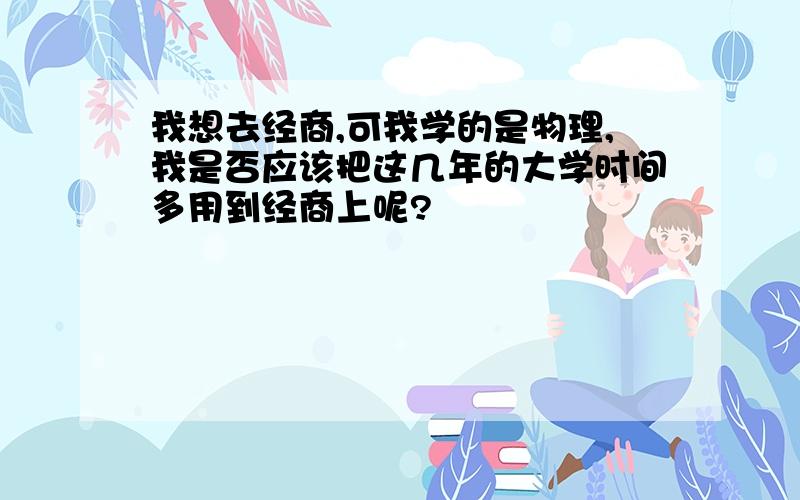 我想去经商,可我学的是物理,我是否应该把这几年的大学时间多用到经商上呢?