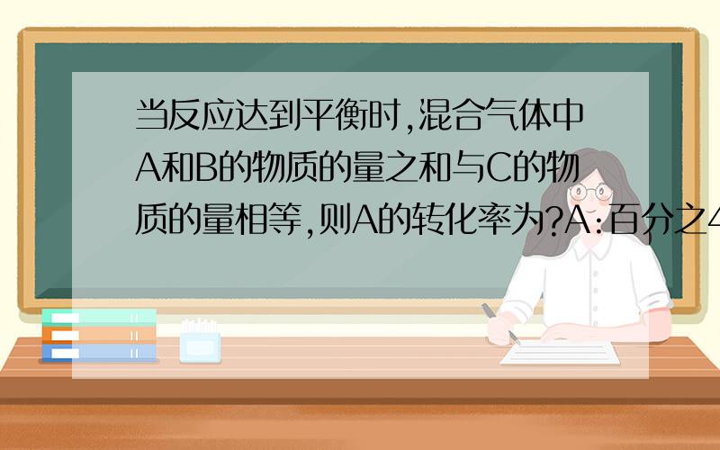 当反应达到平衡时,混合气体中A和B的物质的量之和与C的物质的量相等,则A的转化率为?A:百分之40,B:百分之50,C:百分之60,D:百分之70[可逆反应].在密闭容器中,用等物质的量的A和B发生如下反应:A(g)