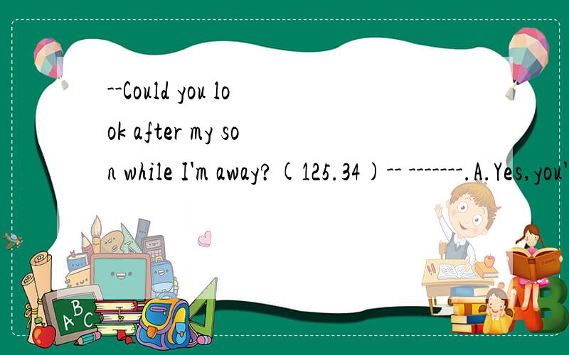 --Could you look after my son while I'm away?(125.34)-- -------.A.Yes,you're right.B.You're welcome.C.Yes,please.D.With pleasure.