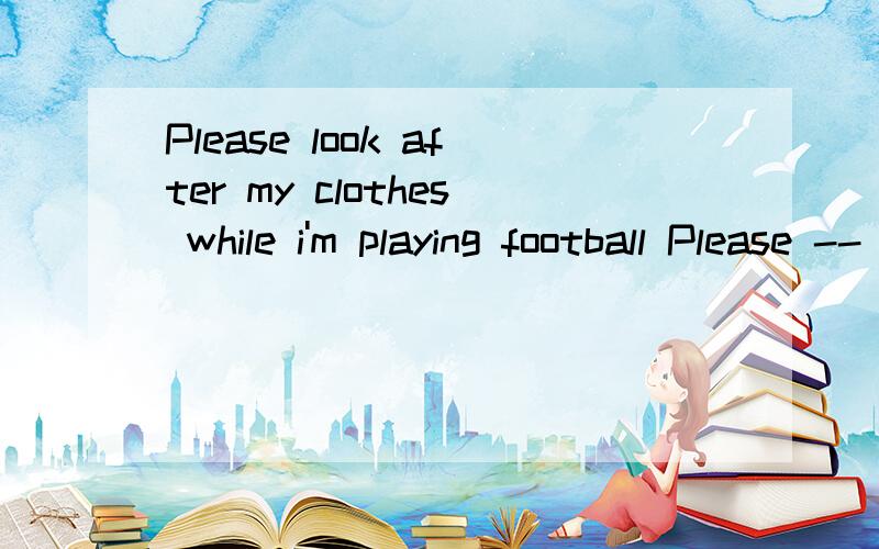 Please look after my clothes while i'm playing football Please -- -- -- my clothes while i'm ...意思就是说换一种句型，我重发一遍吧Please look after my clothes while i'm playing football换一种方法，但是要按填空模式Please