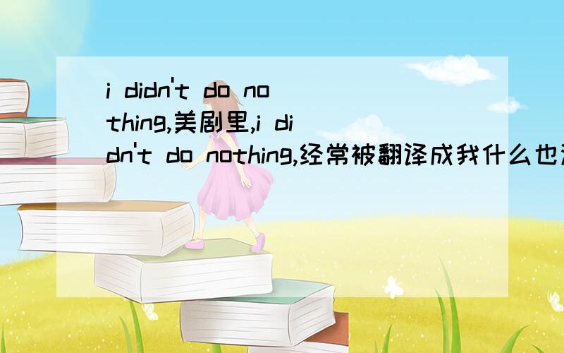 i didn't do nothing,美剧里,i didn't do nothing,经常被翻译成我什么也没有做.可是一般我们不都是用i did nothing,或者,i didnt do anything 来表达这个含义么?按书本说的双重否定等于肯定,那么i didn't do nothin