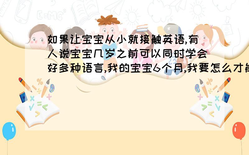 如果让宝宝从小就接触英语,有人说宝宝几岁之前可以同时学会好多种语言,我的宝宝6个月,我要怎么才能让汉语和英语同时融入他的思维呢?宝宝是不是可以从小就开始接触英语