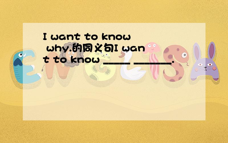 I want to know why.的同义句I want to know _____ _______.