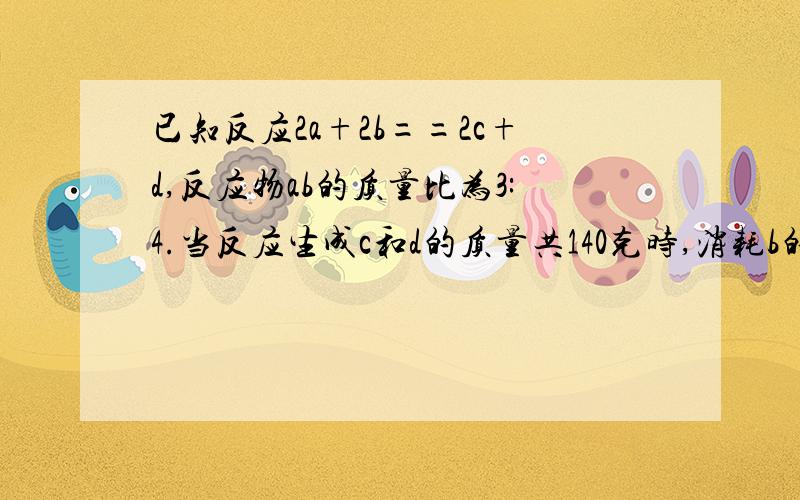 已知反应2a+2b==2c+d,反应物ab的质量比为3:4.当反应生成c和d的质量共140克时,消耗b的质量是多少