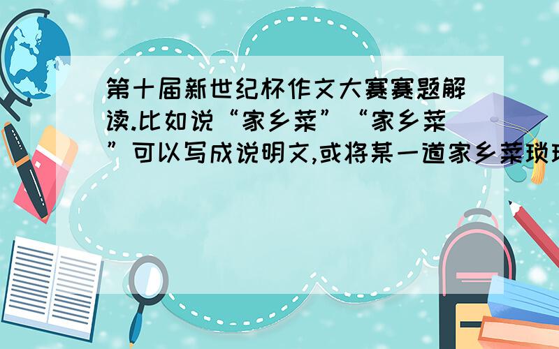 第十届新世纪杯作文大赛赛题解读.比如说“家乡菜”“家乡菜”可以写成说明文,或将某一道家乡菜琐琐碎碎的烹饪过程写得明明白白、细致流畅.“去同学家”：“虚惊”：“我们家里的常