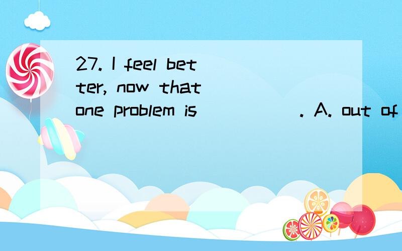 27. I feel better, now that one problem is _____. A. out of date B. out of the question C. out of o