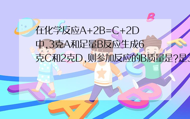 在化学反应A+2B=C+2D中,3克A和足量B反应生成6克C和2克D,则参加反应的B质量是?是3.5克还是5克?如不是,请给一个正确答案!注：务必写出计算过程！