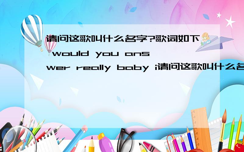 请问这歌叫什么名字?歌词如下 would you answer really baby i请问这歌叫什么名字?歌词如下 would you answer really baby i just want to know if you wanna be with me what you really really need now i shoudn't trust to with you look